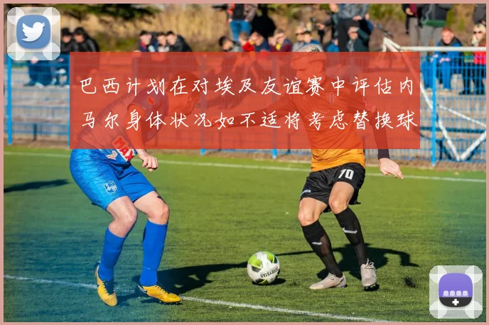 巴西计划在对埃及友谊赛中评估内马尔身体状况如不适将考虑替换球员