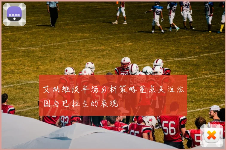 艾纳维谈半场分析策略重点关注法国与巴拉圭的表现