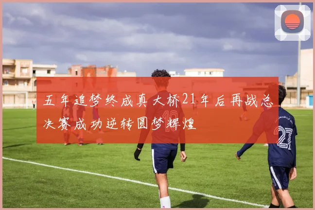 五年追梦终成真大桥21年后再战总决赛成功逆转圆梦辉煌