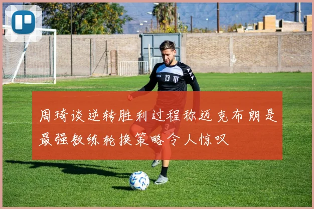 周琦谈逆转胜利过程称迈克布朗是最强教练轮换策略令人惊叹