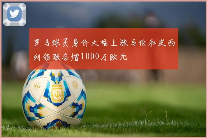 罗马球员身价大幅上涨马伦和皮西利领涨各增1000万欧元
