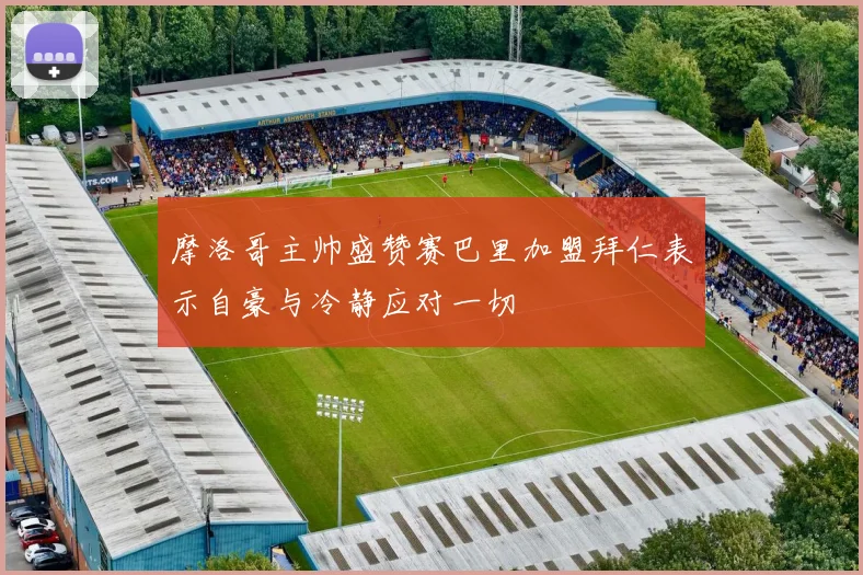摩洛哥主帅盛赞赛巴里加盟拜仁表示自豪与冷静应对一切