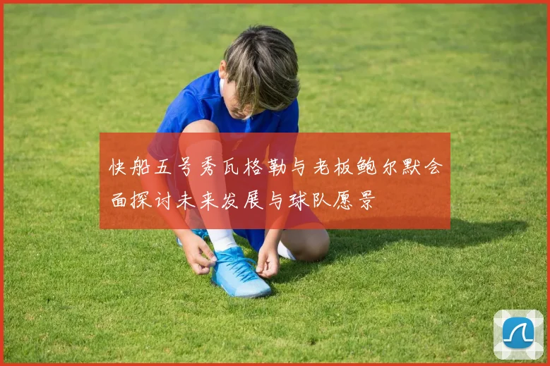 快船五号秀瓦格勒与老板鲍尔默会面探讨未来发展与球队愿景