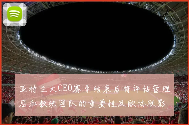 亚特兰大CEO赛季结束后将评估管理层和教练团队的重要性及欧协联影响