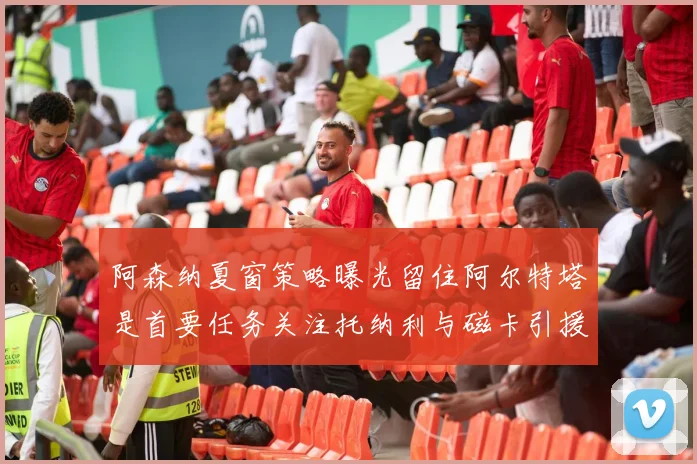 阿森纳夏窗策略曝光留住阿尔特塔是首要任务关注托纳利与磁卡引援动态