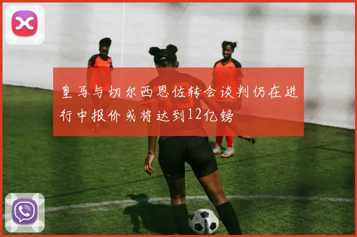 皇马与切尔西恩佐转会谈判仍在进行中报价或将达到12亿镑