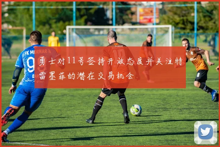 勇士对11号签持开放态度并关注特雷墨菲的潜在交易机会