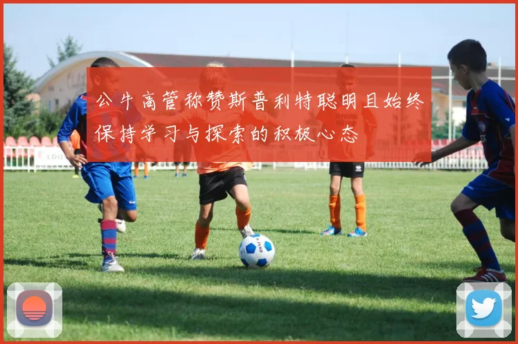 公牛高管称赞斯普利特聪明且始终保持学习与探索的积极心态