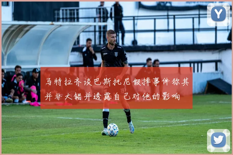 马特拉齐谈巴斯托尼假摔事件称其并非大错并透露自己对他的影响
