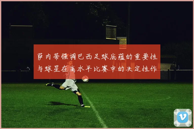 萨内蒂强调巴西足球底蕴的重要性与球星在高水平比赛中的决定性作用