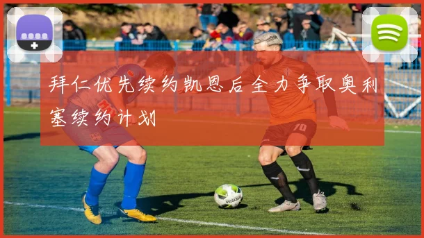 拜仁优先续约凯恩后全力争取奥利塞续约计划