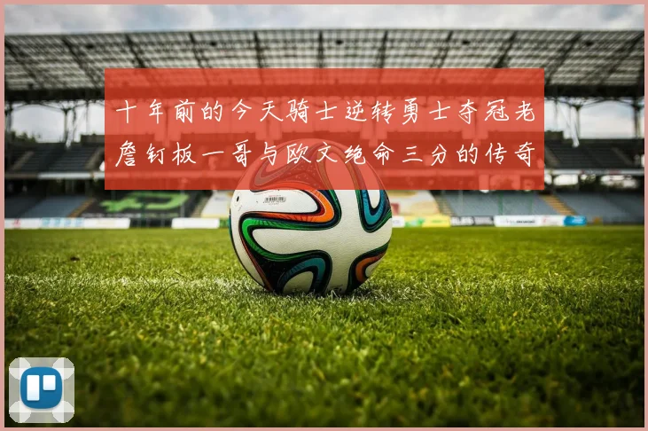 十年前的今天骑士逆转勇士夺冠老詹钉板一哥与欧文绝命三分的传奇时刻