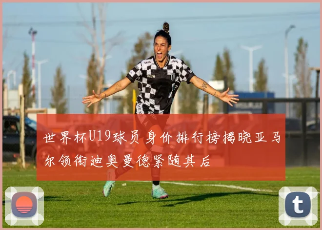 世界杯U19球员身价排行榜揭晓亚马尔领衔迪奥曼德紧随其后