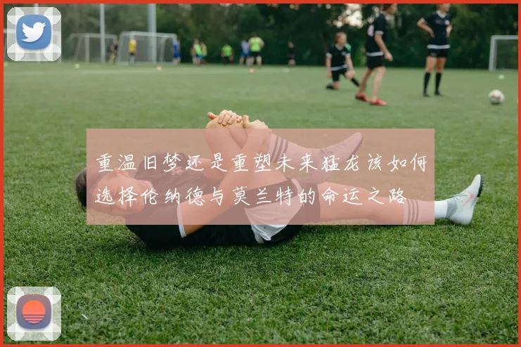 重温旧梦还是重塑未来猛龙该如何选择伦纳德与莫兰特的命运之路