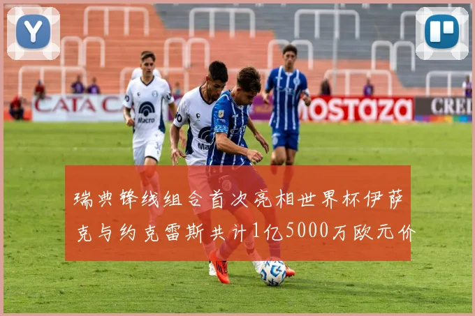 瑞典锋线组合首次亮相世界杯伊萨克与约克雷斯共计1亿5000万欧元价值