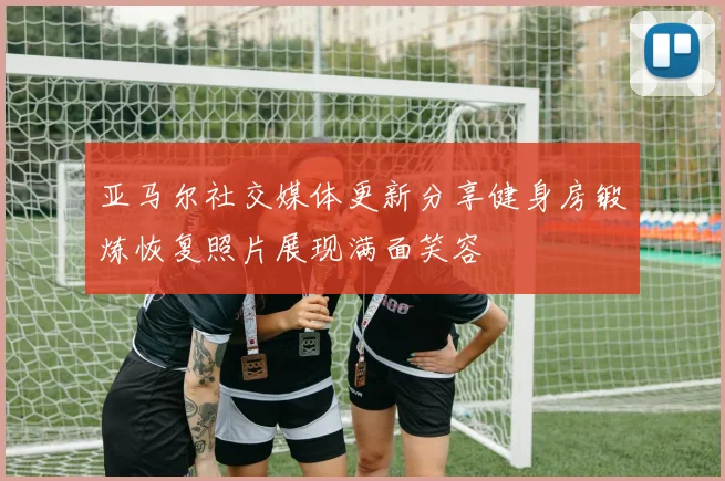 亚马尔社交媒体更新分享健身房锻炼恢复照片展现满面笑容