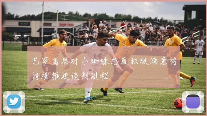 巴萨高层对小蜘蛛态度积极满意将持续推进谈判进程
