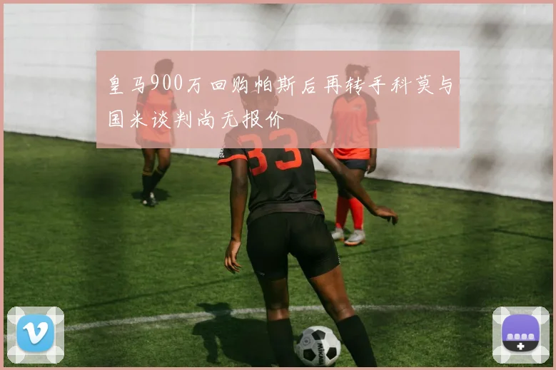 皇马900万回购帕斯后再转手科莫与国米谈判尚无报价