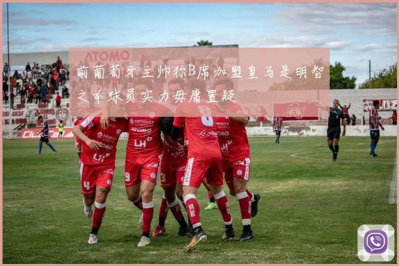 前葡萄牙主帅称B席加盟皇马是明智之举球员实力毋庸置疑