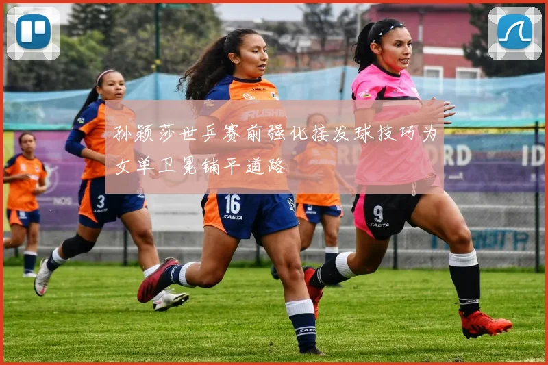 孙颖莎世乒赛前强化接发球技巧为女单卫冕铺平道路